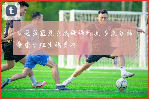 亚冠男篮焦点战强强对决 多支劲旅争夺小组出线资格