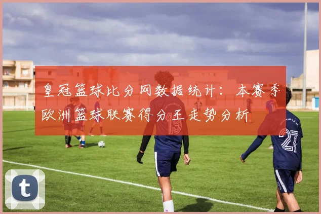 皇冠篮球比分网数据统计:本赛季欧洲篮球联赛得分王走势分析