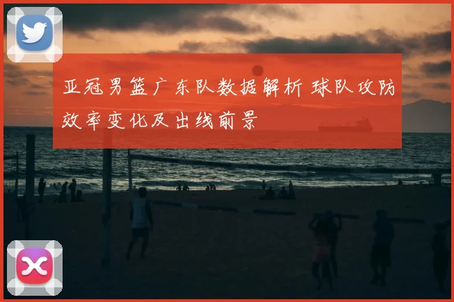 亚冠男篮广东队数据解析 球队攻防效率变化及出线前景