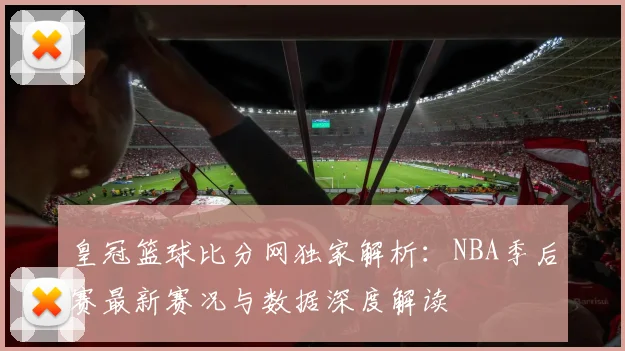 皇冠篮球比分网独家解析:NBA季后赛最新赛况与数据深度解读