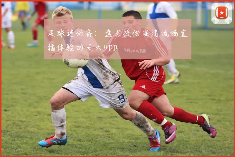 足球迷必备：盘点提供高清流畅直播体验的五大app